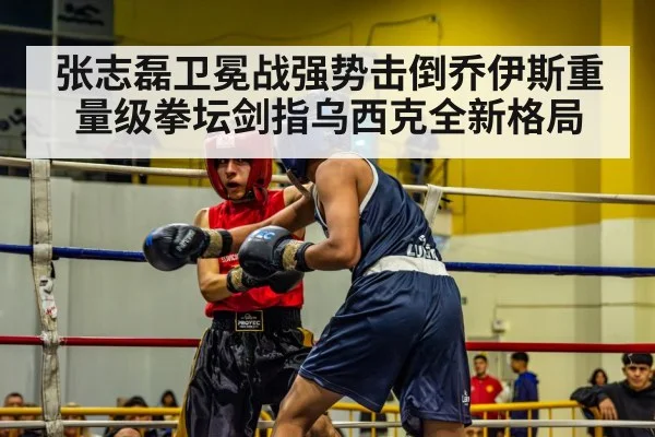 张志磊卫冕战强势击倒乔伊斯重量级拳坛剑指乌西克全新格局
