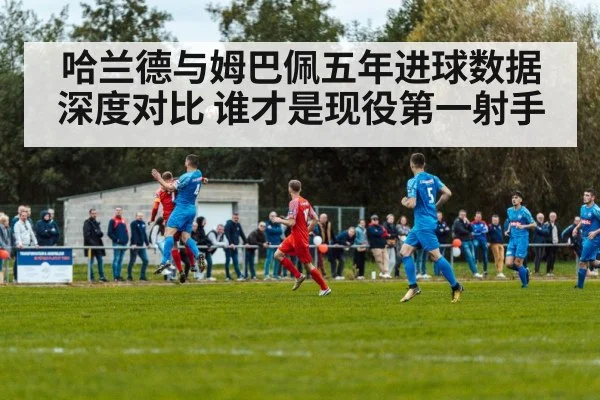 哈兰德与姆巴佩五年进球数据深度对比 谁才是现役第一射手